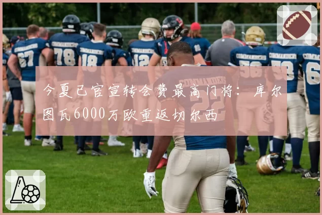 今夏已官宣转会费最高门将：库尔图瓦6000万欧重返切尔西