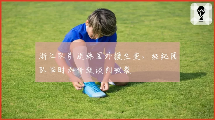 浙江队引进韩国外援生变，经纪团队临时加价致谈判破裂
