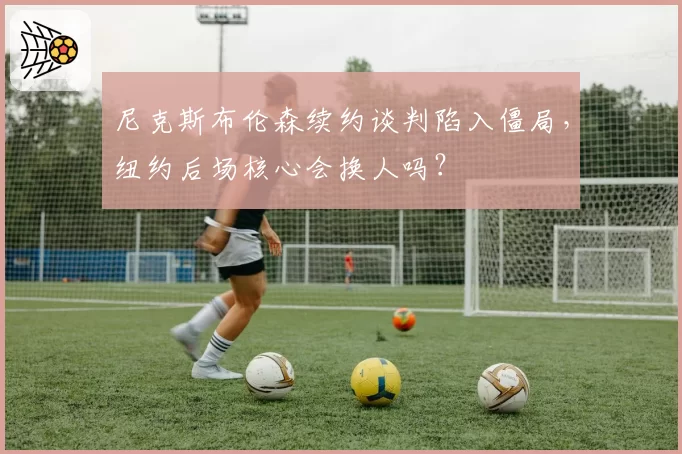 尼克斯布伦森续约谈判陷入僵局,纽约后场核心会换人吗?