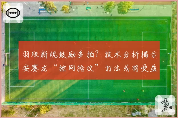 羽联新规鼓励多拍?技术分析揭示安赛龙“控网抢攻”打法或将受益最大