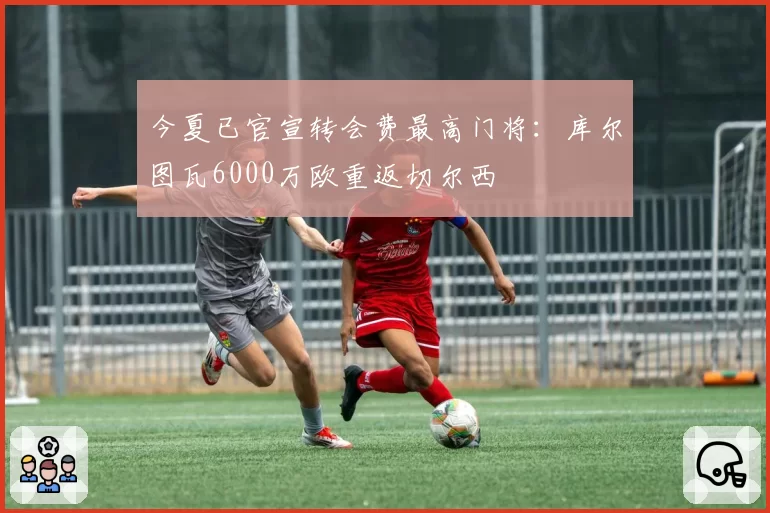 今夏已官宣转会费最高门将：库尔图瓦6000万欧重返切尔西
