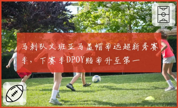 马刺队文班亚马盖帽率远超新秀赛季,下赛季DPOY赔率升至第一