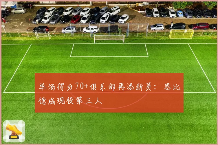 单场得分70+俱乐部再添新员:恩比德成现役第三人