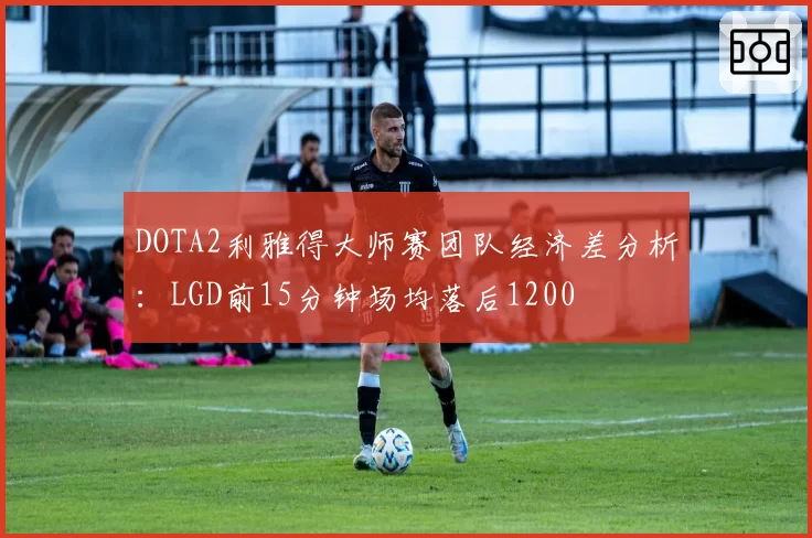 DOTA2利雅得大师赛团队经济差分析:LGD前15分钟场均落后1200