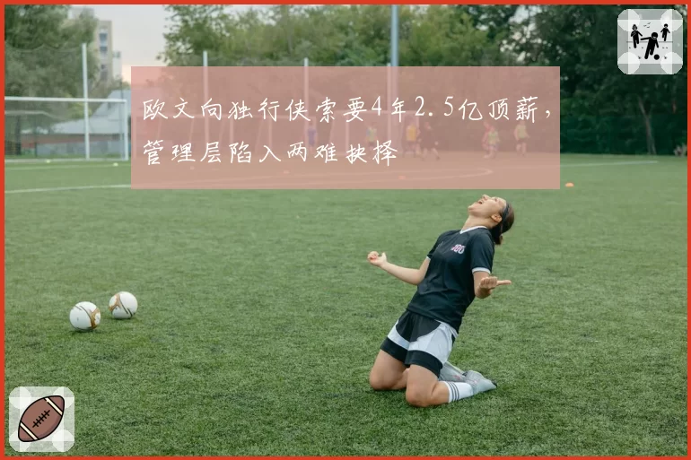 欧文向独行侠索要4年2.5亿顶薪,管理层陷入两难抉择