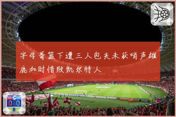 字母哥篮下遭三人包夹未获哨声雄鹿加时惜败凯尔特人
