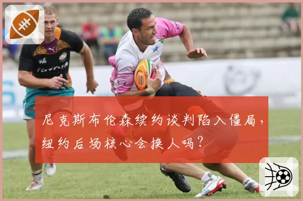 尼克斯布伦森续约谈判陷入僵局,纽约后场核心会换人吗?