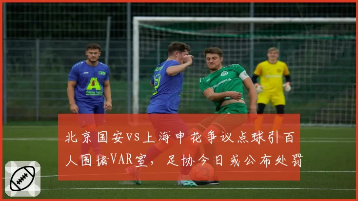 北京国安vs上海申花争议点球引百人围堵VAR室,足协今日或公布处罚