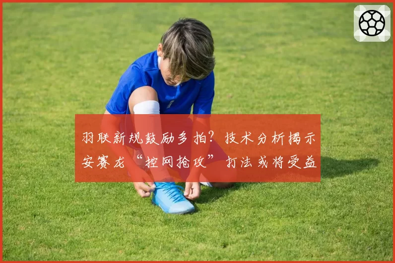 羽联新规鼓励多拍?技术分析揭示安赛龙“控网抢攻”打法或将受益最大