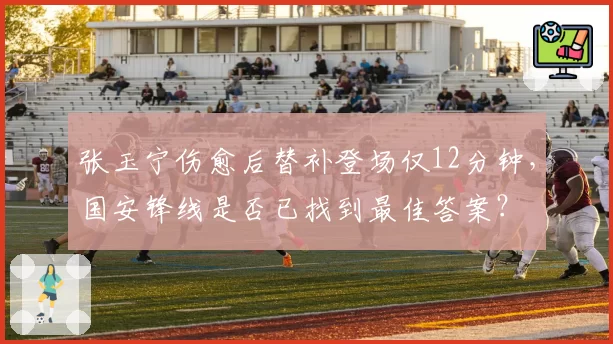 张玉宁伤愈后替补登场仅12分钟，国安锋线是否已找到最佳答案？