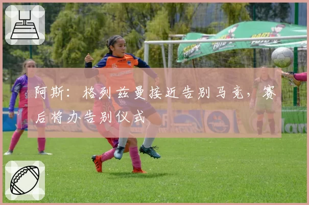 阿斯:格列兹曼接近告别马竞,赛后将办告别仪式