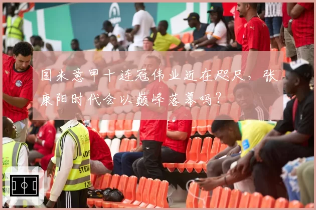 国米意甲十连冠伟业近在咫尺，张康阳时代会以巅峰落幕吗？