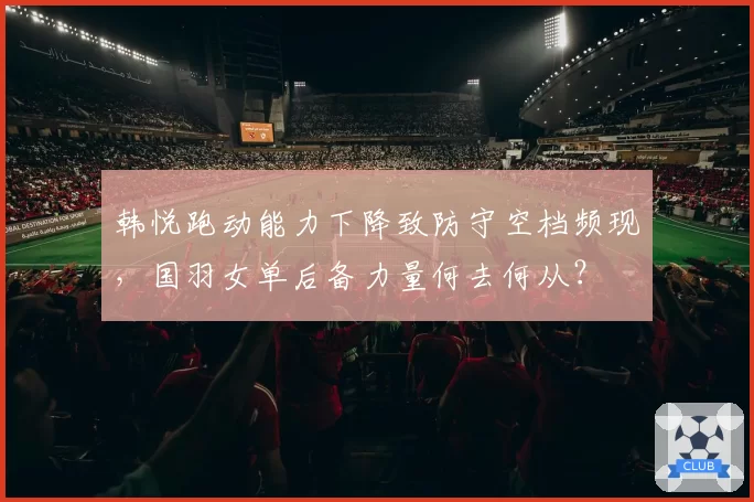 韩悦跑动能力下降致防守空档频现，国羽女单后备力量何去何从？
