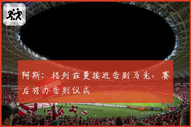 阿斯：格列兹曼接近告别马竞，赛后将办告别仪式