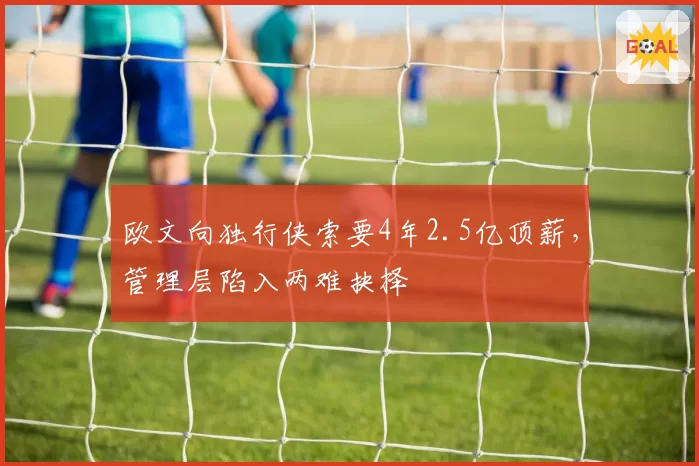 欧文向独行侠索要4年2.5亿顶薪,管理层陷入两难抉择