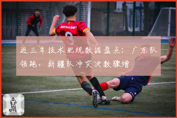 近三年技术犯规数据盘点：广东队领跑，新疆队冲突次数骤增