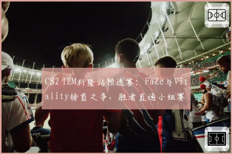 CS2 IEM科隆站预选赛：FaZe与Vitality榜首之争，胜者直通小组赛