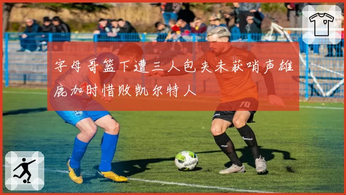 字母哥篮下遭三人包夹未获哨声雄鹿加时惜败凯尔特人
