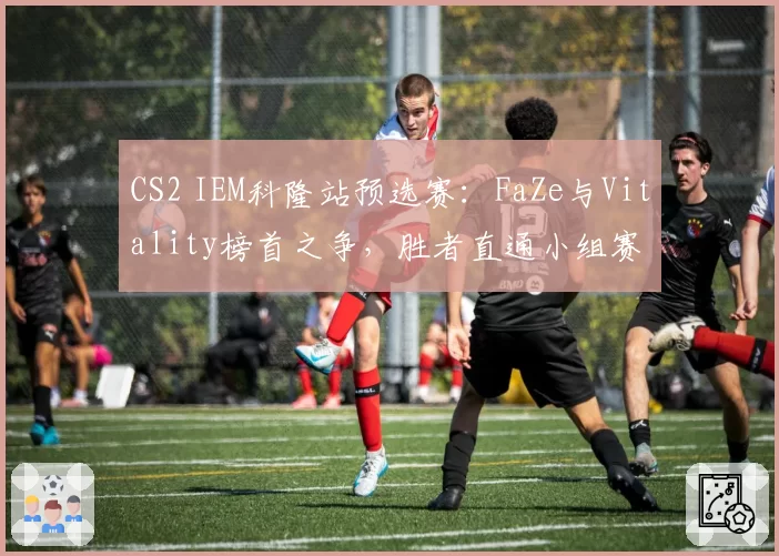 CS2 IEM科隆站预选赛：FaZe与Vitality榜首之争，胜者直通小组赛