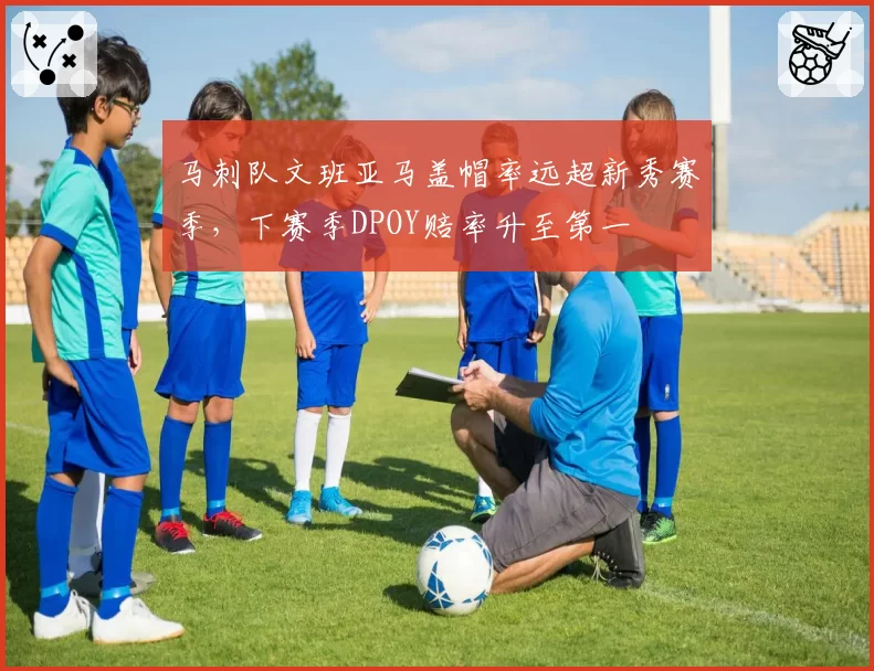 马刺队文班亚马盖帽率远超新秀赛季，下赛季DPOY赔率升至第一