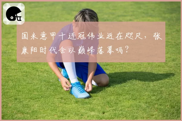 国米意甲十连冠伟业近在咫尺，张康阳时代会以巅峰落幕吗？