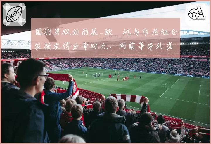 国羽男双刘雨辰_欧烜屹与印尼组合发接发得分率对比,网前争夺处劣势