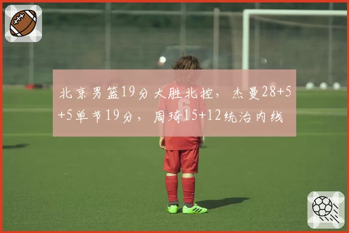 北京男篮19分大胜北控，杰曼28+5+5单节19分，周琦15+12统治内线
