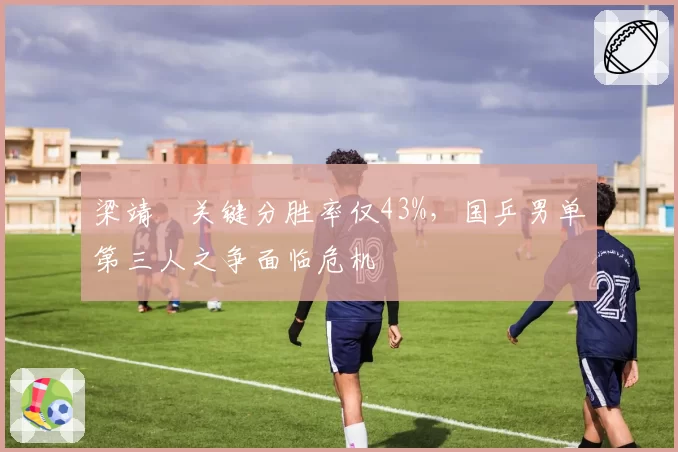 梁靖崑关键分胜率仅43%,国乒男单第三人之争面临危机