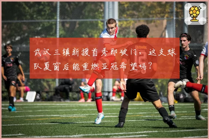 武汉三镇新援首秀即破门,这支球队夏窗后能重燃亚冠希望吗?