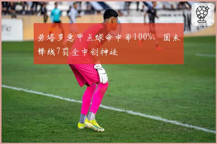 劳塔罗意甲点球命中率100%，国米锋线7罚全中创神迹