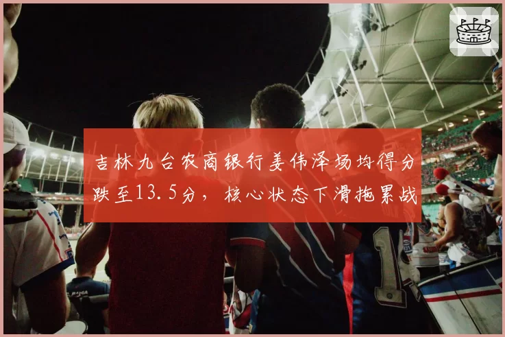 吉林九台农商银行姜伟泽场均得分跌至13.5分，核心状态下滑拖累战绩