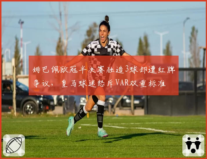 姆巴佩欧冠半决赛独造3球却遭红牌争议,皇马球迷怒斥VAR双重标准