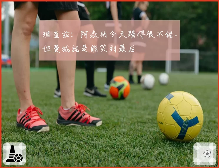 理查兹：阿森纳今天踢得很不错，但曼城就是能笑到最后