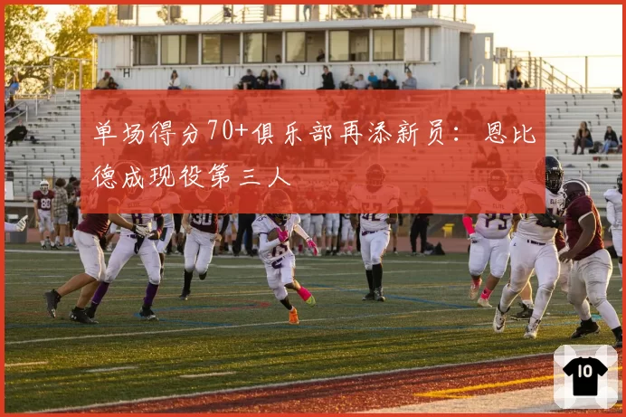 单场得分70+俱乐部再添新员:恩比德成现役第三人