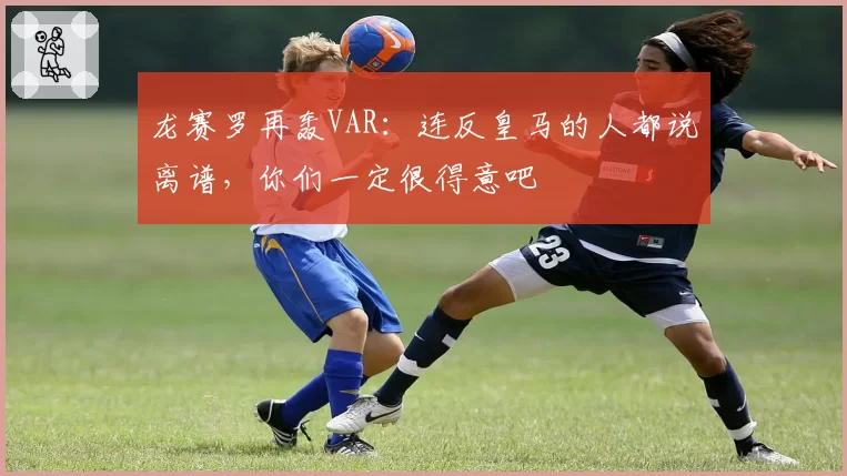 龙赛罗再轰VAR：连反皇马的人都说离谱，你们一定很得意吧