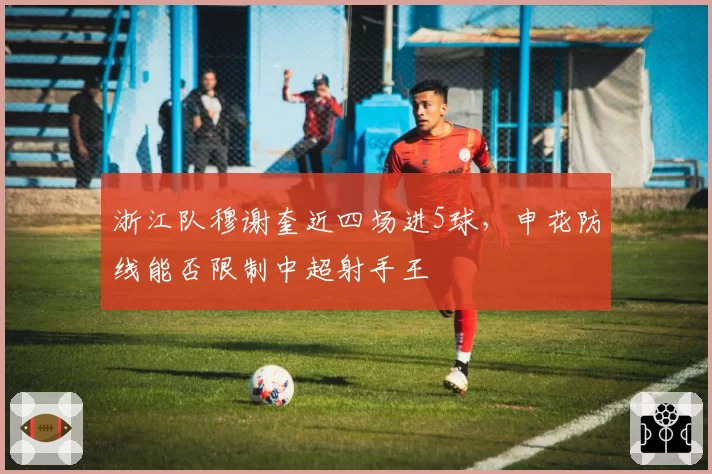 浙江队穆谢奎近四场进5球,申花防线能否限制中超射手王